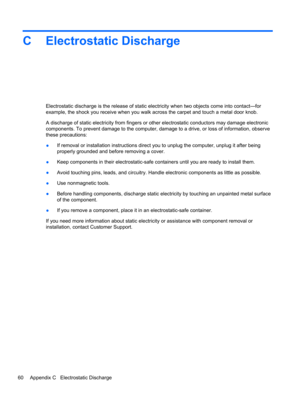 Page 70C Electrostatic Discharge
Electrostatic discharge is the release of static electricity when two objects come into contact—for
example, the shock you receive when you walk across the carpet and touch a metal door knob.
A discharge of static electricity from fingers or other electrostatic conductors may damage electronic
components. To prevent damage to the computer, damage to a drive, or loss of information, observe
these precautions:
●If removal or installation instructions direct you to unplug the...