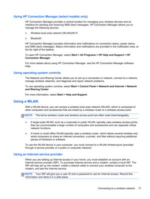 Page 27Using HP Connection Manager (select models only)
HP Connection Manager provides a central location for managing your wireless devices and an
interface for sending and receiving SMS (text) messages. HP Connection Manager allows you to
manage the following devices:
●Wireless local area network (WLAN)/Wi-Fi
●Bluetooth
HP Connection Manager provides information and notifications on connection status, power status,
and SMS (text) messages. Status information and notifications are provided in the notification...