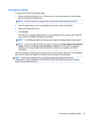 Page 29Connecting to a WLAN
To connect to the WLAN, follow these steps:
1.Be sure that the WLAN device is on. If the device is on, the wireless light is on. If the wireless
light is off, press the wireless button.
NOTE:On some models, the wireless light is amber when all wireless devices are off.
2.Click the network status icon in the notification area, at the far right of the taskbar.
3.Select your WLAN from the list.
4.Click Connect.
If the WLAN is a security-enabled WLAN, you are prompted to enter a security...