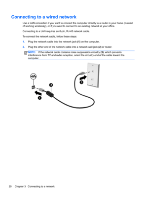 Page 30Connecting to a wired network
Use a LAN connection if you want to connect the computer directly to a router in your home (instead
of working wirelessly), or if you want to connect to an existing network at your office.
Connecting to a LAN requires an 8-pin, RJ-45 network cable.
To connect the network cable, follow these steps:
1.Plug the network cable into the network jack (1) on the computer.
2.Plug the other end of the network cable into a network wall jack (2) or router.
NOTE:If the network cable...