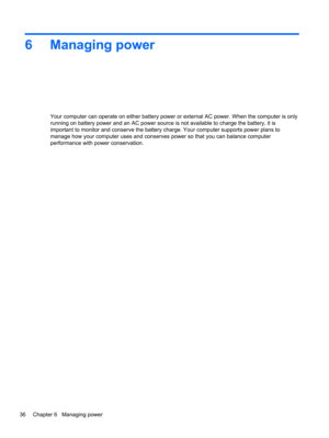 Page 466 Managing power
Your computer can operate on either battery power or external AC power. When the computer is only
running on battery power and an AC power source is not available to charge the battery, it is
important to monitor and conserve the battery charge. Your computer supports power plans to
manage how your computer uses and conserves power so that you can balance computer
performance with power conservation.
36 Chapter 6   Managing power 