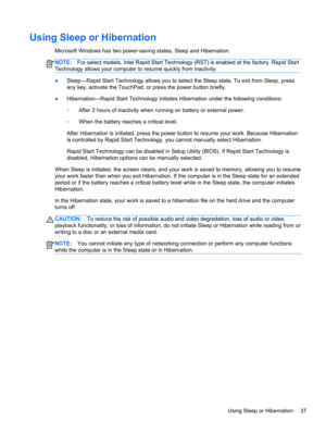 Page 47Using Sleep or Hibernation
Microsoft Windows has two power-saving states, Sleep and Hibernation.
NOTE:For select models, Intel Rapid Start Technology (RST) is enabled at the factory. Rapid Start
Technology allows your computer to resume quickly from inactivity.
●Sleep—Rapid Start Technology allows you to select the Sleep state. To exit from Sleep, press
any key, activate the TouchPad, or press the power button briefly.
●Hibernation—Rapid Start Technology initiates Hibernation under the following...
