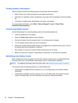 Page 52Finding battery information
Help and Support provides the following tools and information about the battery:
●Battery Check tool in Help and Support to test battery performance
●Information on calibration, power management, and proper care and storage to maximize battery
life
●Information on battery types, specifications, life cycles, and capacity
To access battery information, select Start > Help and Support > Learn > Power Plans:
Frequently Asked Questions.
Conserving battery power
Use the following...