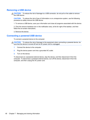Page 58Removing a USB device
CAUTION:To reduce the risk of damage to a USB connector, do not pull on the cable to remove
the USB device.
CAUTION:To reduce the risk of loss of information or an unresponsive system, use the following
procedure to safely remove the USB device.
1. To remove a USB device, save your information and close all programs associated with the device.
2. Click the remove hardware icon in the notification area, at the far right of the taskbar, and then
follow the on-screen instructions.
3....