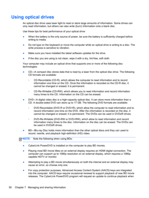Page 60Using optical drives
An optical disc drive uses laser light to read or store large amounts of information. Some drives can
only read information, but others can also write (burn) information onto a blank disc.
Use these tips for best performance of your optical drive:
●When the battery is the only source of power, be sure the battery is sufficiently charged before
writing to media.
●Do not type on the keyboard or move the computer while an optical drive is writing to a disc. The
write process is...
