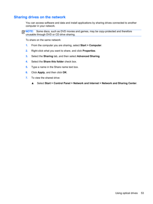 Page 63Sharing drives on the network
You can access software and data and install applications by sharing drives connected to another
computer in your network.
NOTE:Some discs, such as DVD movies and games, may be copy-protected and therefore
unusable through DVD or CD drive sharing.
To share on the same network:
1.From the computer you are sharing, select Start > Computer.
2.Right-click what you want to share, and click Properties.
3.Select the Sharing tab, and then select Advanced Sharing.
4.Select the Share...