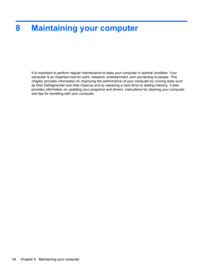 Page 648 Maintaining your computer
It is important to perform regular maintenance to keep your computer in optimal condition. Your
computer is an important tool for work, research, entertainment, and connecting to people. This
chapter provides information on improving the performance of your computer by running tools such
as Disk Defragmenter and Disk Cleanup and by replacing a hard drive or adding memory. It also
provides information on updating your programs and drivers, instructions for cleaning your...