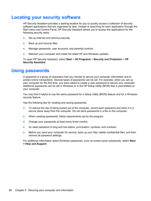 Page 76Locating your security software
HP Security Assistant provides a starting location for you to quickly access a collection of security
software applications that are organized by task. Instead of searching for each application through the
Start menu and Control Panel, HP Security Assistant allows you to access the applications for the
following security tasks:
●Set up Internet and antivirus security.
●Back up and recover files.
●Manage passwords, user accounts, and parental controls.
●Maintain your...