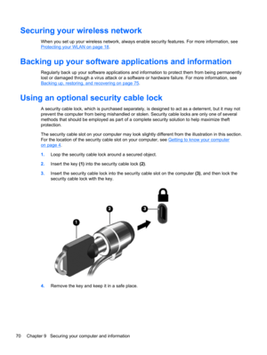 Page 80Securing your wireless network
When you set up your wireless network, always enable security features. For more information, see
Protecting your WLAN on page 18.
Backing up your software applications and information
Regularly back up your software applications and information to protect them from being permanently
lost or damaged through a virus attack or a software or hardware failure. For more information, see
Backing up, restoring, and recovering on page 75.
Using an optional security cable lock
A...