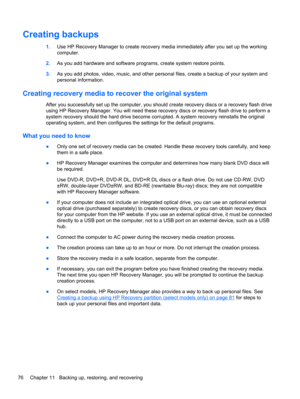 Page 86Creating backups
1.Use HP Recovery Manager to create recovery media immediately after you set up the working
computer.
2.As you add hardware and software programs, create system restore points.
3.As you add photos, video, music, and other personal files, create a backup of your system and
personal information.
Creating recovery media to recover the original system
After you successfully set up the computer, you should create recovery discs or a recovery flash drive
using HP Recovery Manager. You will...
