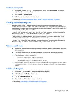 Page 87Creating the recovery media
1.Select Start and type recovery in the search field. Select Recovery Manager from the list.
Allow the action to continue, if prompted.
2.Click Recovery Media Creation.
3.Follow the on-screen instructions to continue.
To recover, see 
Recovering the original system using HP Recovery Manager on page 81.
Creating system restore points
A system restore point is a snapshot of certain hard drive contents saved by Windows System
Restore at a specific time. A restore point contains...
