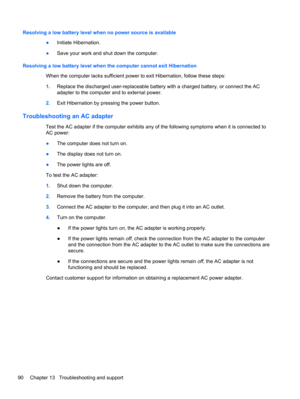 Page 100Resolving a low battery level when no power source is available
●Initiate Hibernation.
●Save your work and shut down the computer.
Resolving a low battery level when the computer cannot exit Hibernation
When the computer lacks sufficient power to exit Hibernation, follow these steps:
1.Replace the discharged user-replaceable battery with a charged battery, or connect the AC
adapter to the computer and to external power.
2.Exit Hibernation by pressing the power button.
Troubleshooting an AC adapter
Test...