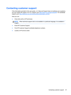 Page 101Contacting customer support
If the information provided in this user guide, or in Help and Support does not address your questions,
you can contact HP support. For U.S. support, go to 
http://www.hp.com/go/contactHP. For worldwide
support, go to 
http://welcome.hp.com/country/us/en/wwcontact_us.html.
Here you can:
●Chat online with an HP technician.
NOTE:When technical support chat is not available in a particular language, it is available in
English.
●Email HP Customer Support.
●Find HP Customer Support...