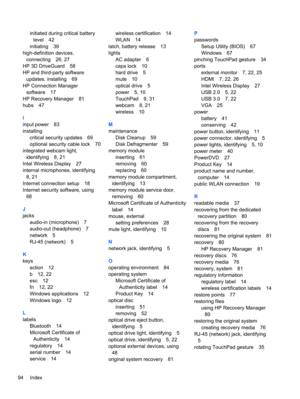 Page 104initiated during critical battery
level 42
initiating 39
high-definition devices,
connecting 26, 27
HP 3D DriveGuard 58
HP and third-party software
updates, installing 69
HP Connection Manager
software 17
HP Recovery Manager 81
hubs 47
I
input power 83
installing
critical security updates 69
optional security cable lock 70
integrated webcam light,
identifying 8, 21
Intel Wireless Display 27
internal microphones, identifying
8, 21
Internet connection setup 18
Internet security software, using
68
J
jacks...