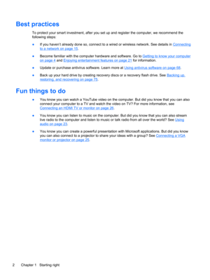 Page 12Best practices
To protect your smart investment, after you set up and register the computer, we recommend the
following steps:
●If you haven’t already done so, connect to a wired or wireless network. See details in 
Connecting
to a network on page 15.
●Become familiar with the computer hardware and software. Go to 
Getting to know your computer
on page 4 and Enjoying entertainment features on page 21 for information.
●Update or purchase antivirus software. Learn more at 
Using antivirus software on page...