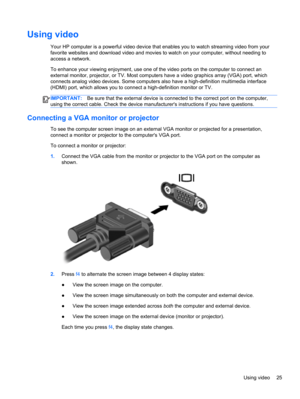 Page 35Using video
Your HP computer is a powerful video device that enables you to watch streaming video from your
favorite websites and download video and movies to watch on your computer, without needing to
access a network.
To enhance your viewing enjoyment, use one of the video ports on the computer to connect an
external monitor, projector, or TV. Most computers have a video graphics array (VGA) port, which
connects analog video devices. Some computers also have a high-definition multimedia interface...