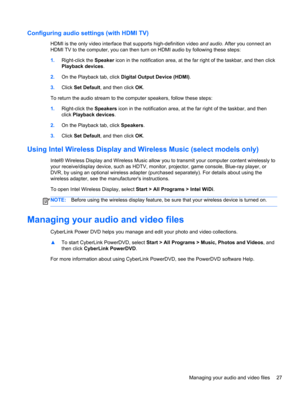 Page 37Configuring audio settings (with HDMI TV)
HDMI is the only video interface that supports high-definition video and audio. After you connect an
HDMI TV to the computer, you can then turn on HDMI audio by following these steps:
1.Right-click the Speaker icon in the notification area, at the far right of the taskbar, and then click
Playback devices.
2.On the Playback tab, click Digital Output Device (HDMI).
3.Click Set Default, and then click OK.
To return the audio stream to the computer speakers, follow...