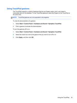Page 43Using TouchPad gestures
The TouchPad supports a variety of gestures that let your fingers swipe, pinch, and rotate to
manipulate items on the desktop. To use TouchPad gestures, place two fingers on the TouchPad at
the same time.
NOTE:TouchPad gestures are not supported in all programs.
To view the demonstration of a gesture:
1.Select Start > Control Panel > Hardware and Sound > Synaptics TouchPad.
2.Click a gesture to activate the demonstration.
To turn the gestures off or on:
1.Select Start > Control...