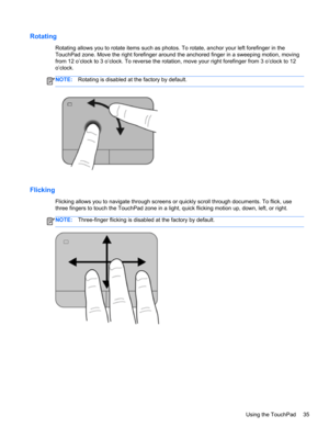 Page 45Rotating
Rotating allows you to rotate items such as photos. To rotate, anchor your left forefinger in the
TouchPad zone. Move the right forefinger around the anchored finger in a sweeping motion, moving
from 12 o’clock to 3 o’clock. To reverse the rotation, move your right forefinger from 3 o’clock to 12
o’clock.
NOTE:Rotating is disabled at the factory by default.
Flicking 
Flicking allows you to navigate through screens or quickly scroll through documents. To flick, use
three fingers to touch the...