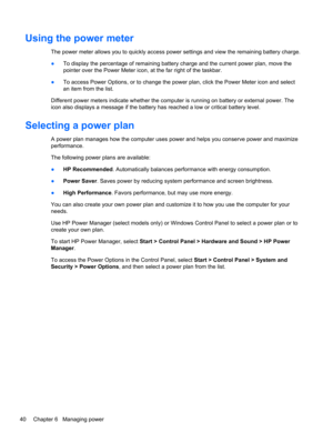 Page 50Using the power meter
The power meter allows you to quickly access power settings and view the remaining battery charge.
●To display the percentage of remaining battery charge and the current power plan, move the
pointer over the Power Meter icon, at the far right of the taskbar.
●To access Power Options, or to change the power plan, click the Power Meter icon and select
an item from the list.
Different power meters indicate whether the computer is running on battery or external power. The
icon also...