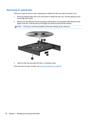 Page 62Removing an optical disc
There are 2 ways to remove a disc, depending on whether the disc tray opens normally or not.
1.Press the release button (1) on the drive bezel to release the disc tray, and then gently pull out
the tray (2) until it stops.
2.Remove the disc (3) from the tray by gently pressing down on the spindle while lifting the outer
edges of the disc. Hold the disc by the edges and avoid touching the flat surfaces.
NOTE:If the tray is not fully accessible, tilt the disc carefully as you...