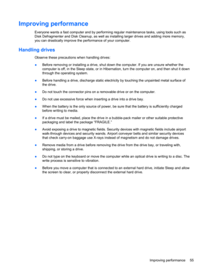 Page 65Improving performance
Everyone wants a fast computer and by performing regular maintenance tasks, using tools such as
Disk Defragmenter and Disk Cleanup, as well as installing larger drives and adding more memory,
you can drastically improve the performance of your computer.
Handling drives
Observe these precautions when handling drives:
●Before removing or installing a drive, shut down the computer. If you are unsure whether the
computer is off, in the Sleep state, or in Hibernation, turn the computer...