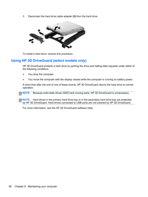 Page 685.Disconnect the hard drive cable adapter (3) from the hard drive.
To install a hard drive, reverse this procedure.
Using HP 3D DriveGuard (select models only)
HP 3D DriveGuard protects a hard drive by parking the drive and halting data requests under either of
the following conditions:
●You drop the computer.
●You move the computer with the display closed while the computer is running on battery power.
A short time after the end of one of these events, HP 3D DriveGuard returns the hard drive to normal...