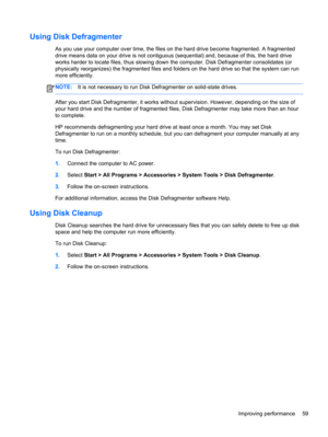 Page 69Using Disk Defragmenter
As you use your computer over time, the files on the hard drive become fragmented. A fragmented
drive means data on your drive is not contiguous (sequential) and, because of this, the hard drive
works harder to locate files, thus slowing down the computer. Disk Defragmenter consolidates (or
physically reorganizes) the fragmented files and folders on the hard drive so that the system can run
more efficiently.
NOTE:It is not necessary to run Disk Defragmenter on solid-state drives....