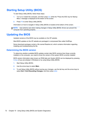 Page 82Starting Setup Utility (BIOS)
To start Setup Utility (BIOS), follow these steps:
1.Turn on or restart the computer, and then press esc while the “Press the ESC key for Startup
Menu” message is displayed at the bottom of the screen.
2.Press f10 to enter Setup Utility (BIOS).
Information on how to navigate in Setup Utility (BIOS) is located at the bottom of the screen.
NOTE:Use extreme care when making changes in Setup Utility (BIOS). Errors can prevent the
computer from operating properly.
Updating the...