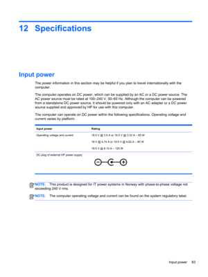 Page 9312 Specifications
Input power
The power information in this section may be helpful if you plan to travel internationally with the
computer.
The computer operates on DC power, which can be supplied by an AC or a DC power source. The
AC power source must be rated at 100–240 V, 50–60 Hz. Although the computer can be powered
from a standalone DC power source, it should be powered only with an AC adapter or a DC power
source supplied and approved by HP for use with this computer.
The computer can operate on...