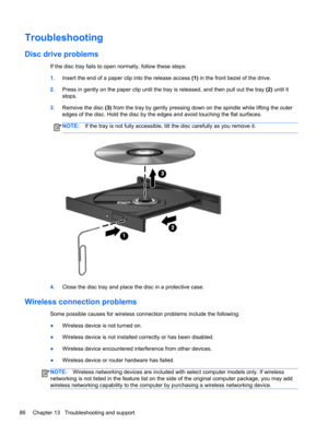 Page 96Troubleshooting
Disc drive problems
If the disc tray fails to open normally, follow these steps:
1.Insert the end of a paper clip into the release access (1) in the front bezel of the drive.
2.Press in gently on the paper clip until the tray is released, and then pull out the tray (2) until it
stops.
3.Remove the disc (3) from the tray by gently pressing down on the spindle while lifting the outer
edges of the disc. Hold the disc by the edges and avoid touching the flat surfaces.
NOTE:If the tray is not...