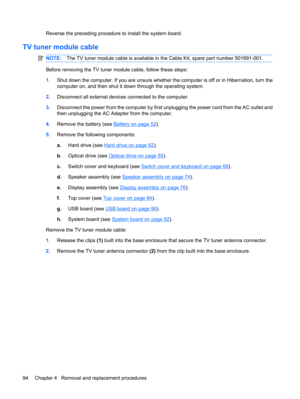 Page 102Reverse the preceding procedure to install the system board.
TV tuner module cable
NOTE:The TV tuner module cable is available in the Cable Kit, spare part number 501891-001.
Before removing the TV tuner module cable, follow these steps:
1.Shut down the computer. If you are unsure whether the computer is off or in Hibernation, turn the
computer on, and then shut it down through the operating system.
2.Disconnect all external devices connected to the computer.
3.Disconnect the power from the computer by...