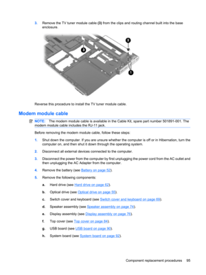 Page 1033.Remove the TV tuner module cable (3) from the clips and routing channel built into the base
enclosure.
Reverse this procedure to install the TV tuner module cable.
Modem module cable
NOTE:The modem module cable is available in the Cable Kit, spare part number 501891-001. The
modem module cable includes the RJ-11 jack.
Before removing the modem module cable, follow these steps:
1.Shut down the computer. If you are unsure whether the computer is off or in Hibernation, turn the
computer on, and then shut...