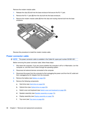 Page 104Remove the modem module cable:
1.Release the clips (1) built into the base enclosure that secure the RJ-11 jack.
2.Remove the RJ-11 jack (2) from the clip built into the base enclosure.
3.Remove the modem module cable (3) from the clips and routing channel built into the base
enclosure.
Reverse this procedure to install the modem module cable.
Power connector cable
NOTE:The power connector cable is available in the Cable Kit, spare part number 501891-001.
Before removing the power connector cable, follow...