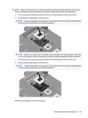 Page 111NOTE:Steps 1 and 2 apply only to computer models equipped with AMD processors. See steps 3
and 4 for processor removal information for computer models equipped with Intel processors.
1.Turn the processor locking screw (1) one-half turn counterclockwise until you hear a click.
2.Lift the processor (2) straight up and remove it.
NOTE:The gold triangle (3) on the processor must be aligned with the triangle icon (4) embossed
on the processor socket when you install the processor.
NOTE:Steps 3 and 4 apply...