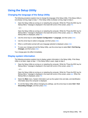 Page 113Using the Setup Utility
Changing the language of the Setup Utility
The following procedure explains how to change the language of the Setup Utility. If the Setup Utility is
not already running, begin at step 1. If the Setup Utility is already running, begin at step 2.
1.Open the Setup Utility by turning on or restarting the computer. While the “Press the ESC key for
Startup Menu” message is displayed in the lower-left corner of the screen, press f10.
– or –
Open the Setup Utility by turning on or...