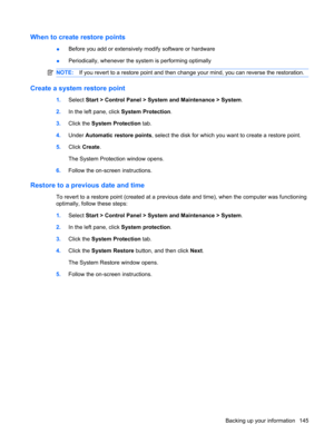 Page 153When to create restore points
●Before you add or extensively modify software or hardware
●Periodically, whenever the system is performing optimally
NOTE:If you revert to a restore point and then change your mind, you can reverse the restoration.
Create a system restore point
1.Select Start > Control Panel > System and Maintenance > System.
2.In the left pane, click System Protection.
3.Click the System Protection tab.
4.Under Automatic restore points, select the disk for which you want to create a...