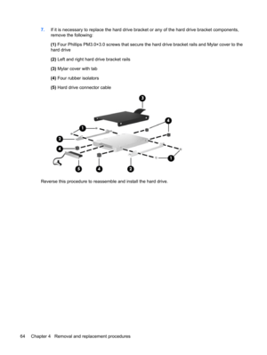 Page 727.If it is necessary to replace the hard drive bracket or any of the hard drive bracket components,
remove the following:
(1) Four Phillips PM3.0×3.0 screws that secure the hard drive bracket rails and Mylar cover to the
hard drive
(2) Left and right hard drive bracket rails
(3) Mylar cover with tab
(4) Four rubber isolators
(5) Hard drive connector cable
Reverse this procedure to reassemble and install the hard drive.
64 Chapter 4   Removal and replacement procedures 