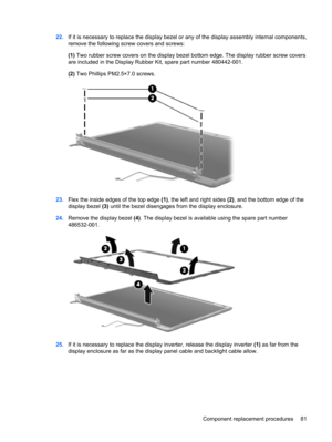 Page 8922.If it is necessary to replace the display bezel or any of the display assembly internal components,
remove the following screw covers and screws:
(1) Two rubber screw covers on the display bezel bottom edge. The display rubber screw covers
are included in the Display Rubber Kit, spare part number 480442-001.
(2) Two Phillips PM2.5×7.0 screws.
23.Flex the inside edges of the top edge (1), the left and right sides (2), and the bottom edge of the
display bezel (3) until the bezel disengages from the...