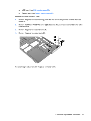 Page 105g.USB board (see USB board on page 90).
h.System board (see 
System board on page 92).
Remove the power connector cable:
1.Remove the power connector cable (1) from the clips and routing channel built into the base
enclosure.
2.Remove the Phillips PM2.5×7.0 screw (2) that secures the power connector and bracket to the
base enclosure.
3.Remove the power connector bracket (3).
4.Remove the power connector cable (4).
Reverse this procedure to install the power connector cable.
Component replacement...