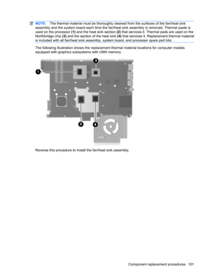 Page 109NOTE:The thermal material must be thoroughly cleaned from the surfaces of the fan/heat sink
assembly and the system board each time the fan/heat sink assembly is removed. Thermal paste is
used on the processor (1) and the heat sink section (2) that services it. Thermal pads are used on the
Northbridge chip (3) and the section of the heat sink (4) that services it. Replacement thermal material
is included with all fan/heat sink assembly, system board, and processor spare part kits.
The following...