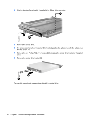 Page 644.Use the disc tray frame to slide the optical drive (3) out of the computer.
5.Remove the optical drive.
6.If it is necessary to replace the optical drive bracket, position the optical drive with the optical drive
bracket toward you.
7.Remove the two Phillips PM2.0×4.0 screws (1) that secure the optical drive bracket to the optical
drive.
8.Remove the optical drive bracket (2).
Reverse this procedure to reassemble and install the optical drive.
56 Chapter 4   Removal and replacement procedures 