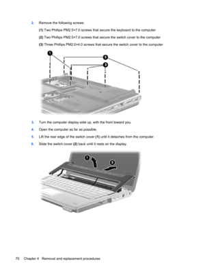 Page 782.Remove the following screws:
(1) Two Phillips PM2.5×7.0 screws that secure the keyboard to the computer
(2) Two Phillips PM2.5×7.0 screws that secure the switch cover to the computer
(3) Three Phillips PM2.0×4.0 screws that secure the switch cover to the computer
3.Turn the computer display-side up, with the front toward you.
4.Open the computer as far as possible.
5.Lift the rear edge of the switch cover (1) until it detaches from the computer.
6.Slide the switch cover (2) back until it rests on the...