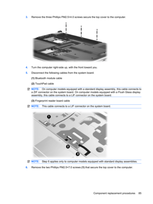 Page 933.Remove the three Phillips PM2.5×4.0 screws secure the top cover to the computer.
4.Turn the computer right-side up, with the front toward you.
5.Disconnect the following cables from the system board:
(1) Bluetooth module cable
(2) TouchPad cable
NOTE:On computer models equipped with a standard display assembly, this cable connects to
a ZIF connector on the system board. On computer models equipped with a Flush Glass display
assembly, this cable connects to a LIF connector on the system board.
(3)...