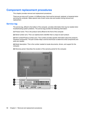 Page 58Component replacement procedures
This chapter provides removal and replacement procedures.
There are as many as 91 screws, in 8 different sizes, that must be removed, replaced, or loosened when
servicing the computer. Make special note of each screw size and location during removal and
replacement.
Service tag
The service tag, affixed to the bottom of the computer, provides information that may be needed when
troubleshooting system problems. The service tag provides the following information:
(1) Product...