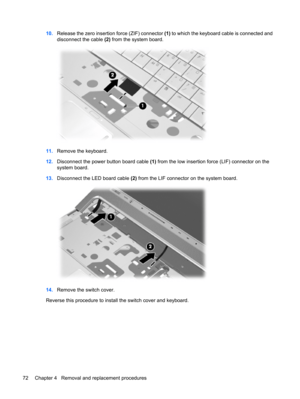 Page 8010.Release the zero insertion force (ZIF) connector (1) to which the keyboard cable is connected and
disconnect the cable (2) from the system board.
11.Remove the keyboard.
12.Disconnect the power button board cable (1) from the low insertion force (LIF) connector on the
system board.
13.Disconnect the LED board cable (2) from the LIF connector on the system board.
14.Remove the switch cover.
Reverse this procedure to install the switch cover and keyboard.
72 Chapter 4   Removal and replacement procedures 