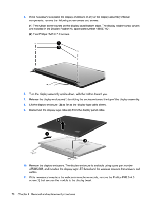 Page 865.If it is necessary to replace the display enclosure or any of the display assembly internal
components, remove the following screw covers and screws:
(1) Two rubber screw covers on the display bezel bottom edge. The display rubber screw covers
are included in the Display Rubber Kit, spare part number 486537-001.
(2) Two Phillips PM2.5×7.0 screws.
6.Turn the display assembly upside down, with the bottom toward you.
7.Release the display enclosure (1) by sliding the enclosure toward the top of the...