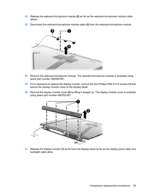 Page 8712.Release the webcam/microphone module (2) as far as the webcam/microphone module cable
allows.
13.Disconnect the webcam/microphone module cable (3) from the webcam/microphone module.
14.Remove the webcam/microphone module. The webcam/microphone module is available using
spare part number 485345-001.
15.If it is necessary to replace the display inverter, remove the four Phillips PM2.5×4.0 screws (1) that
secure the display inverter cover to the display bezel.
16.Remove the display inverter cover (2) by...