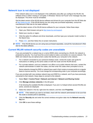 Page 31Network icon is not displayed
If the network status icon is not displayed in the notification area after you configure the WLAN, the
software driver is either missing or corrupted. A Windows “Device not Found” error message may also
be displayed. The driver must be reinstalled.
Get the latest version of the WLAN device software and drivers for your computer from the HP Web site
at 
http://www.hp.com. If the WLAN device you are using was purchased separately, consult the
manufacturers Web site for the...
