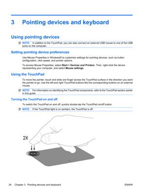 Page 343 Pointing devices and keyboard
Using pointing devices
NOTE:In addition to the TouchPad, you can also connect an external USB mouse to one of the USB
ports on the computer.
Setting pointing device preferences
Use Mouse Properties in Windows® to customize settings for pointing devices, such as button
configuration, click speed, and pointer options.
To access Mouse Properties, select Start > Devices and Printers. Then, right-click the device
representing your computer, and select Mouse settings.
Using the...